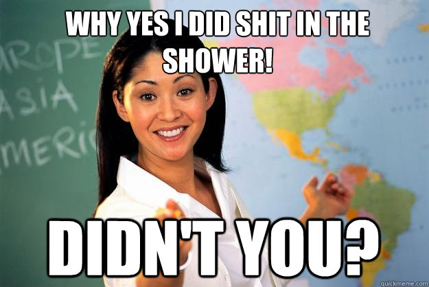 why yes i did shit in the shower! didn't you? - why yes i did shit in the shower! didn't you?  Unhelpful High School Teacher