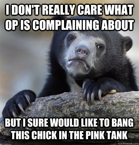 I DON'T REALLY CARE WHAT OP IS COMPLAINING ABOUT BUT I SURE WOULD LIKE TO BANG THIS CHICK IN THE PINK TANK  Confession Bear