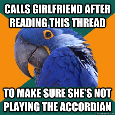 Calls girlfriend after reading this thread To make sure she's not playing the accordian  Paranoid Parrot