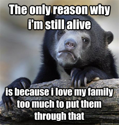 The only reason why i'm still alive is because i love my family too much to put them through that  Confession Bear