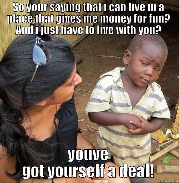 SO YOUR SAYING THAT I CAN LIVE IN A PLACE THAT GIVES ME MONEY FOR FUN? AND I JUST HAVE TO LIVE WITH YOU? YOUVE GOT YOURSELF A DEAL! Skeptical Third World Kid