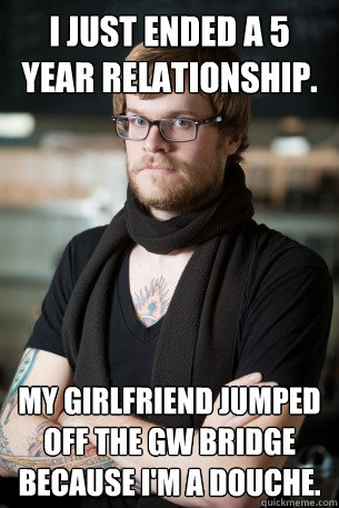 I just ended a 5 year relationship. My girlfriend jumped off the GW bridge because I'm a douche.  Hipster Barista