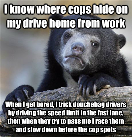 I know where cops hide on my drive home from work When I get bored, I trick douchebag drivers by driving the speed limit in the fast lane, then when they try to pass me I race them and slow down before the cop spots  Confession Bear