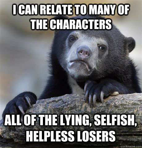 I CAN RELATE TO MANY OF THE CHARACTERS ALL OF THE LYING, SELFISH, HELPLESS LOSERS  Confession Bear