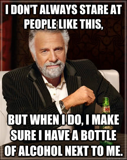 I don't always stare at people like this, but when i do, i make sure i have a bottle of alcohol next to me.  The Most Interesting Man In The World