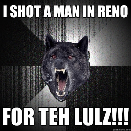 I shot a man in Reno FOR TEH LULZ!!! - I shot a man in Reno FOR TEH LULZ!!!  Insanity Wolf