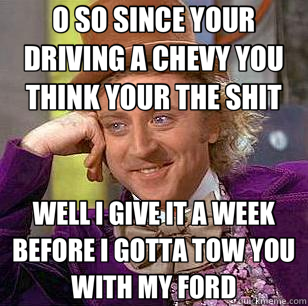 O SO SINCE YOUR DRIVING A CHEVY YOU THINK YOUR THE SHIT WELL I GIVE IT A WEEK BEFORE I GOTTA TOW YOU WITH MY FORD - O SO SINCE YOUR DRIVING A CHEVY YOU THINK YOUR THE SHIT WELL I GIVE IT A WEEK BEFORE I GOTTA TOW YOU WITH MY FORD  Condescending Wonka