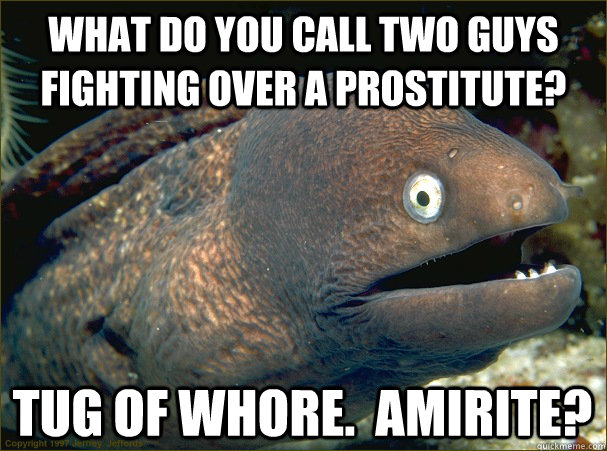 What do you call two guys fighting over a prostitute? Tug of Whore.  Amirite?  Bad Joke Eel