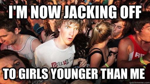 I'm now jacking off to girls younger than me  Sudden Clarity Clarence