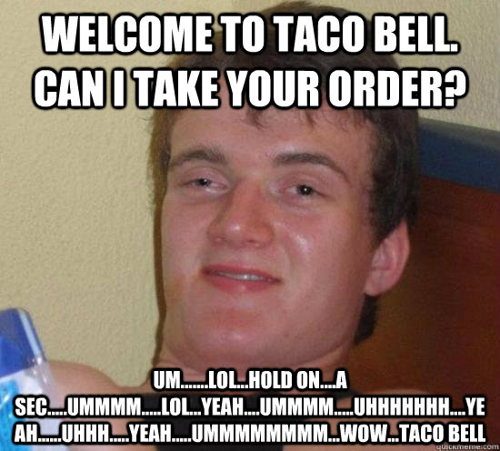 Welcome to Taco Bell. Can I take your order? UM.......lol...Hold on....a sec.....ummmm.....lol...yeah....ummmm.....uhhhhhhh....yeah......uhhh.....yeah.....ummmmmmmm...wow...taco bell - Welcome to Taco Bell. Can I take your order? UM.......lol...Hold on....a sec.....ummmm.....lol...yeah....ummmm.....uhhhhhhh....yeah......uhhh.....yeah.....ummmmmmmm...wow...taco bell  High guy