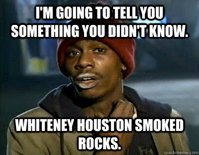 I'm going to tell you something you didn't know. Whiteney Houston smoked rocks.  Tyrone Biggums