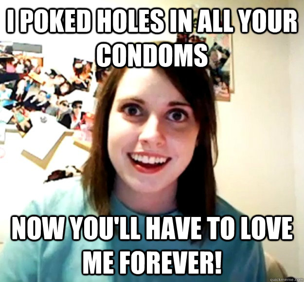 I poked holes in all your condoms now you'll have to love me forever! - I poked holes in all your condoms now you'll have to love me forever!  Overly Attached Girlfriend