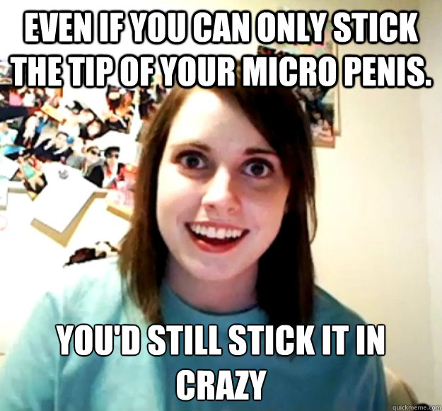 Even if you can only stick the tip of your micro penis. You'd still stick it in crazy - Even if you can only stick the tip of your micro penis. You'd still stick it in crazy  Overly Attached Girlfriend