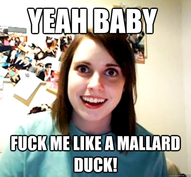 yeah baby FUCK ME LIKE A MALLARD DUCK!  - yeah baby FUCK ME LIKE A MALLARD DUCK!   Overly Attached Girlfriend