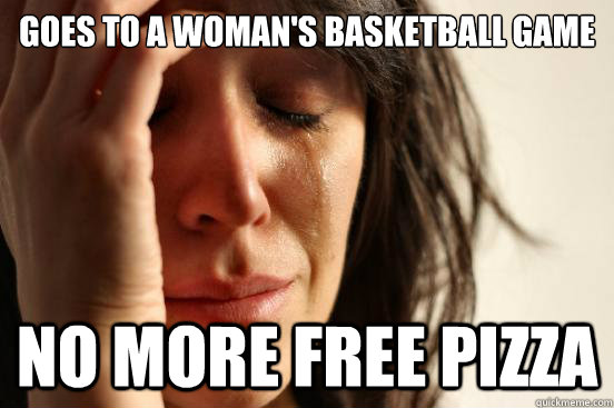 Goes to a Woman's Basketball Game No More Free Pizza - Goes to a Woman's Basketball Game No More Free Pizza  First World Problems