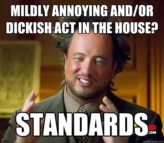 Mildly annoying and/or dickish act in the house? Standards - Mildly annoying and/or dickish act in the house? Standards  Ancient Aliens