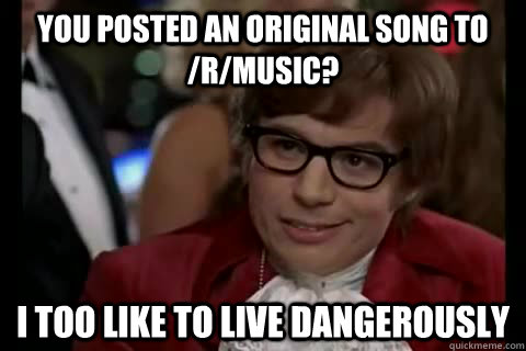 You posted an original song to /r/music? i too like to live dangerously  Dangerously - Austin Powers