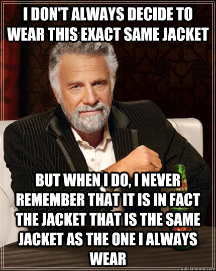 I don't always decide to wear this exact same jacket but when I do, I never remember that it is in fact the jacket that is the same jacket as the one I always wear - I don't always decide to wear this exact same jacket but when I do, I never remember that it is in fact the jacket that is the same jacket as the one I always wear  The Most Interesting Man In The World