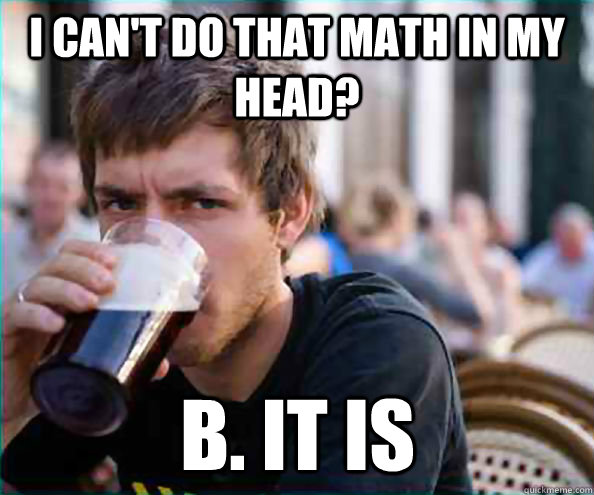 I can't do that math in my head? B. it is - I can't do that math in my head? B. it is  Lazy College Senior