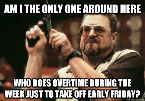 Am I the only one around here Who does overtime during the week just to take off early friday? - Am I the only one around here Who does overtime during the week just to take off early friday?  Am I the only one