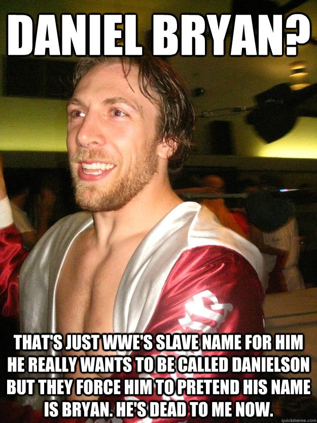 Daniel Bryan? That's just WWE's slave name for him he really wants to be called Danielson but they force him to pretend his name is Bryan. He's dead to me now. - Daniel Bryan? That's just WWE's slave name for him he really wants to be called Danielson but they force him to pretend his name is Bryan. He's dead to me now.  Misc