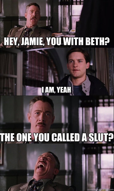 Hey, Jamie, You with Beth? I am, yeah The one you called a slut?   JJ Jameson