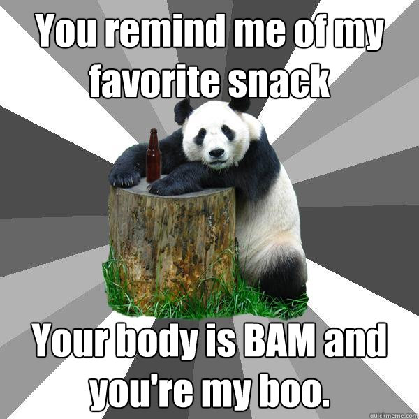 You remind me of my favorite snack Your body is BAM and you're my boo.  Pickup-Line Panda