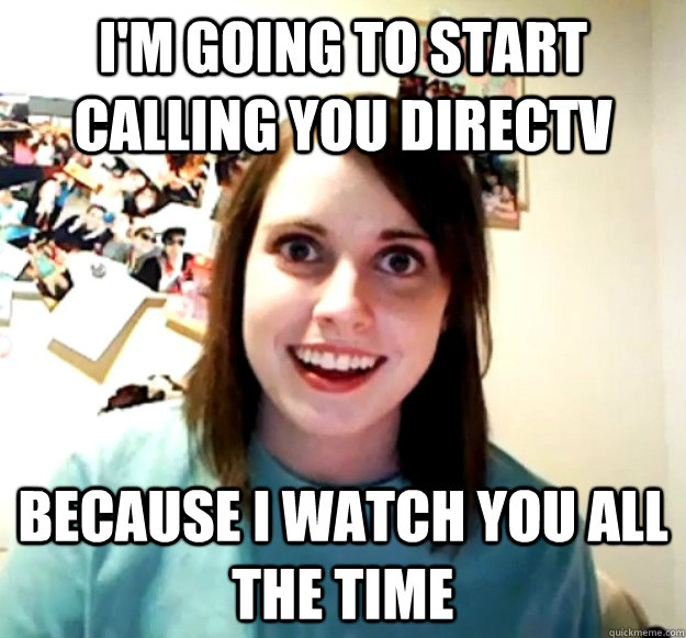 i'm going to start calling you directv because i watch you all the time  Overly Attached Girlfriend