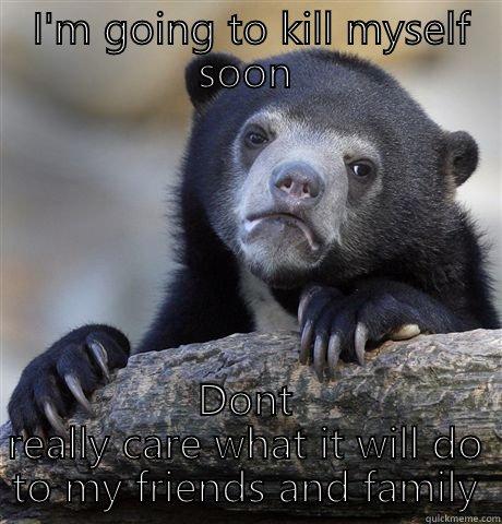  I'M GOING TO KILL MYSELF SOON DONT REALLY CARE WHAT IT WILL DO TO MY FRIENDS AND FAMILY Confession Bear