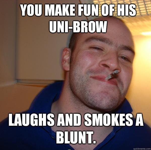 You make fun of his Uni-brow Laughs and smokes a blunt.  Good Guy Greg 