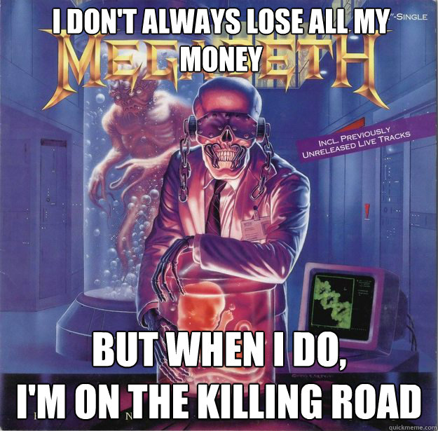 I don't always lose all my money BUT WHEN I DO, 
I'm on the killing road - I don't always lose all my money BUT WHEN I DO, 
I'm on the killing road  Misc