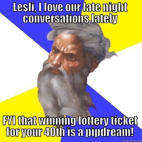 LESLI, I LOVE OUR LATE NIGHT CONVERSATIONS LATELY FYI THAT WINNING LOTTERY TICKET FOR YOUR 40TH IS A PIPDREAM! Advice God