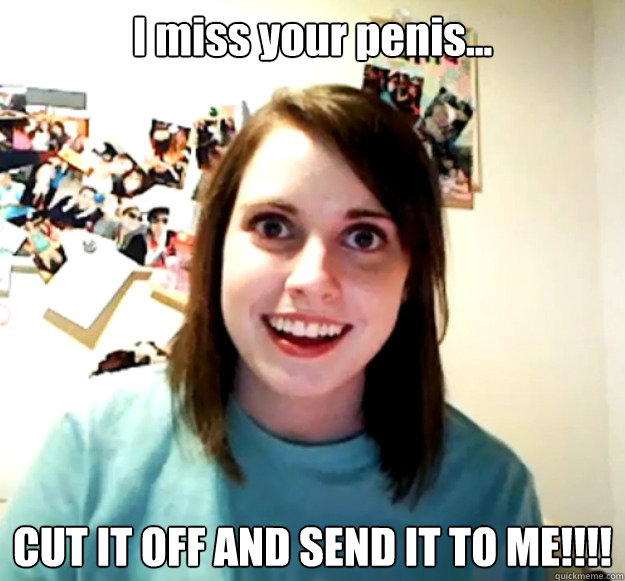 I miss your penis... CUT IT OFF AND SEND IT TO ME!!!!  Overly Attached Girlfriend