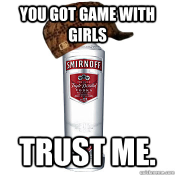 You got game with girls trust me.  Scumbag Alcohol