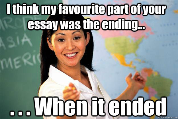 I think my favourite part of your essay was the ending... . . . When it ended - I think my favourite part of your essay was the ending... . . . When it ended  Unhelpful High School Teacher