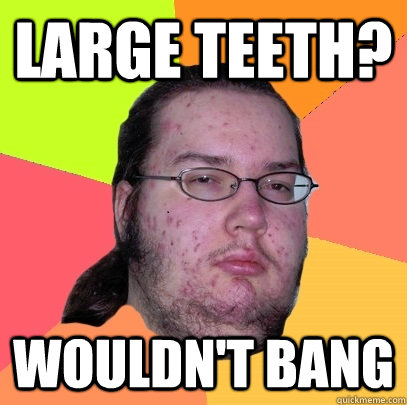 Large teeth? Wouldn't bang - Large teeth? Wouldn't bang  Butthurt Dweller