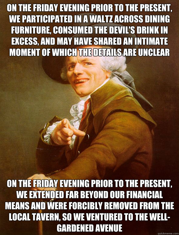 on the friday evening prior to the present, we participated in a waltz across dining furniture, consumed the devil's drink in excess, and may have shared an intimate moment of which the details are unclear on the friday evening prior to the present, we ex  Joseph Ducreux