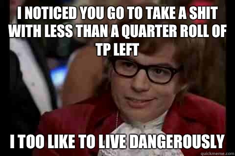 I noticed you go to take a shit with less than a quarter roll of TP left i too like to live dangerously  Dangerously - Austin Powers