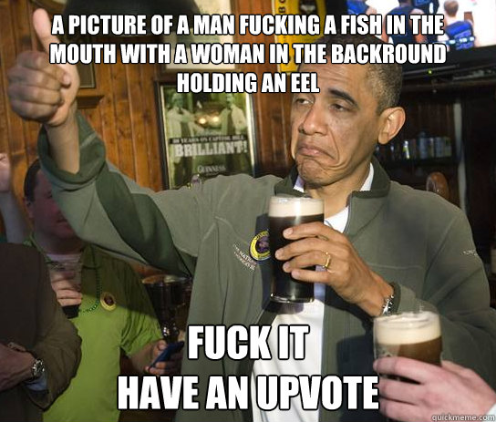 A picture of a man fucking a fish in the mouth with a woman in the backround holding an eel fuck it
have an upvote  Upvoting Obama