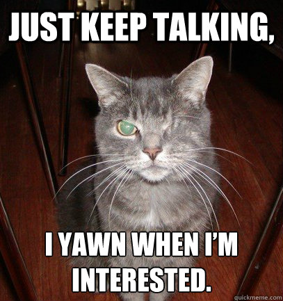 Just keep talking, I yawn when I’m interested. - Just keep talking, I yawn when I’m interested.  I clapped because its finished, not because I like it.