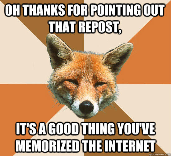 oh thanks for pointing out that repost, it's a good thing you've memorized the internet  