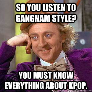 So you listen to Gangnam Style? You must know everything about kpop.  Condescending Wonka