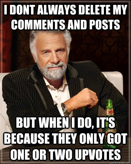 i dont always delete my comments and posts but when I do, it's because they only got one or two upvotes  The Most Interesting Man In The World