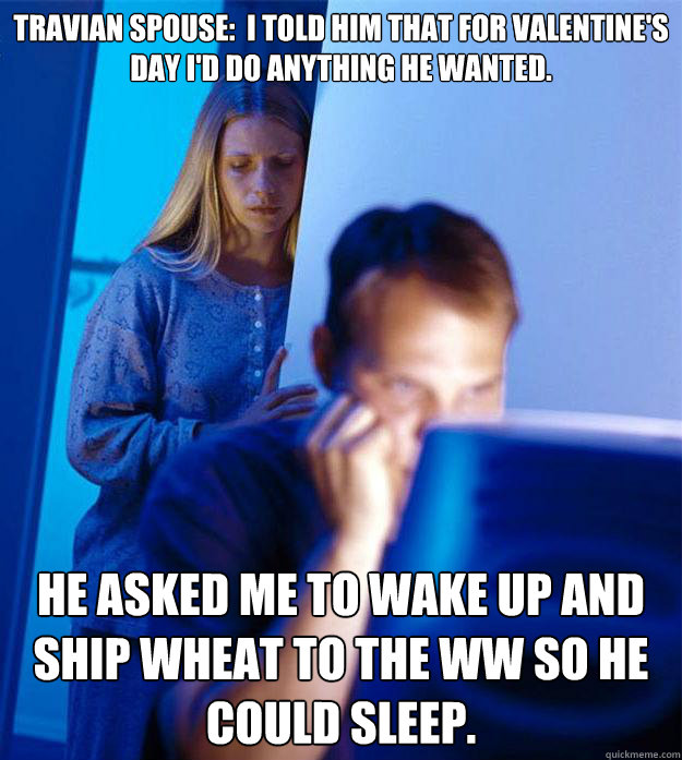 Travian Spouse:  I told him that for Valentine's Day I'd do anything he wanted.  He asked me to wake up and ship wheat to the WW so he could sleep. - Travian Spouse:  I told him that for Valentine's Day I'd do anything he wanted.  He asked me to wake up and ship wheat to the WW so he could sleep.  Redditors Wife