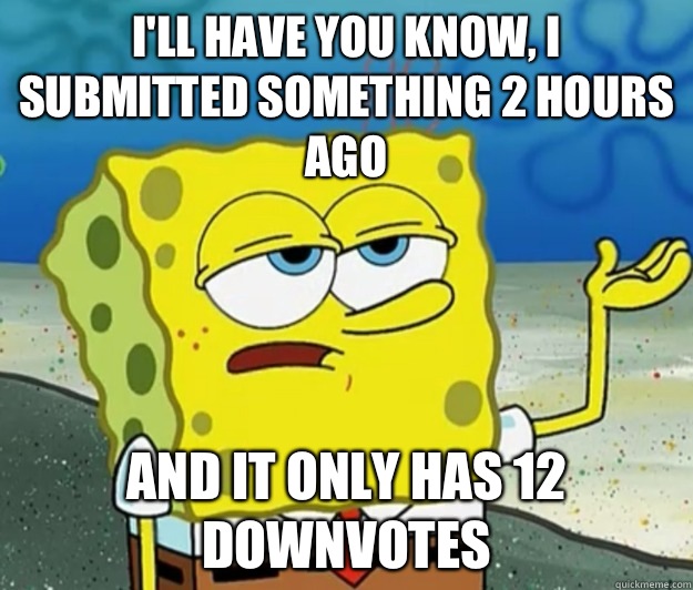 I'll have you know, I submitted something 2 hours ago and it only has 12 downvotes  Tough Spongebob