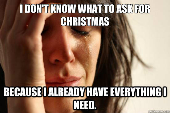 I don't know what to ask for christmas because i already have everything i need. - I don't know what to ask for christmas because i already have everything i need.  First World Problems