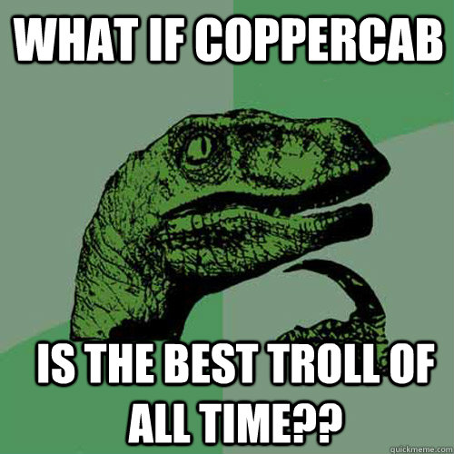 What if CopperCab is the best troll of all time??  Philosoraptor