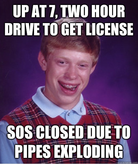 Up at 7, two hour drive to get license SOS closed due to pipes exploding  Bad Luck Brian