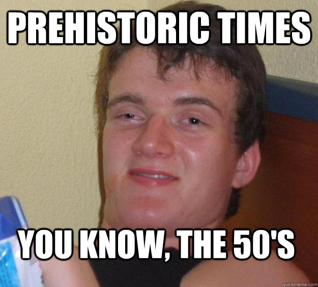 Prehistoric times you know, the 50's  10 Guy