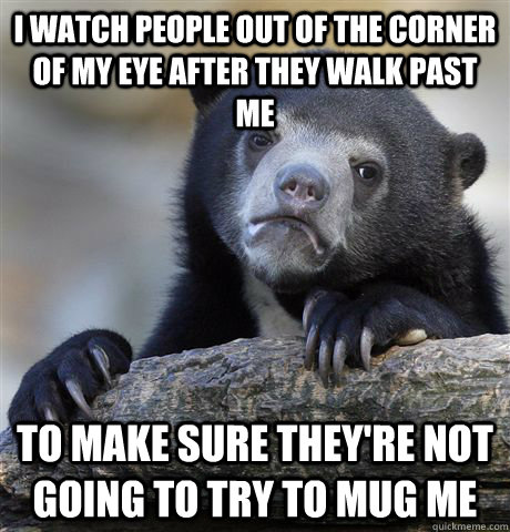 I watch people out of the corner of my eye after they walk past me to make sure they're not going to try to mug me  Confession Bear